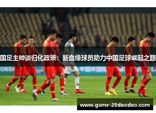 国足主帅谈归化政策：新血缘球员助力中国足球崛起之路