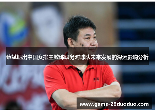 蔡斌退出中国女排主教练职务对球队未来发展的深远影响分析 蔡斌退出中国女排主教练职务对球队未来发展的深远影响分析